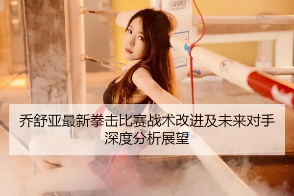 乔舒亚最新拳击比赛战术改进及未来对手深度分析展望